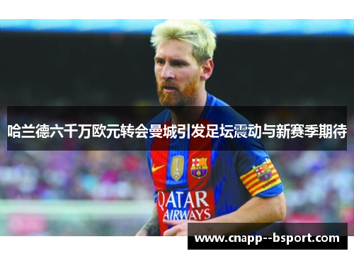 哈兰德六千万欧元转会曼城引发足坛震动与新赛季期待 哈兰德六千万欧元转会曼城引发足坛震动与新赛季期待