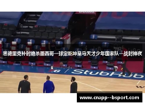 恩德里克补时绝杀墨西哥一球定乾坤皇马天才少年国家队一战封神夜